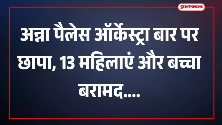 अन्ना पैलेस ऑर्केस्ट्रा बार पर छापा, 13 महिलाएं और बच्चा बरामद